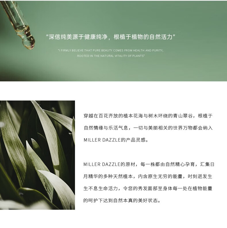 "穿越在百花齊放的植本花海與樹木環繞的青山翠谷，根植于自然情緣與樂活氣息，一切與美麗相關的世界方物都會納入 MILLERDAZZLE的產品靈感" "MILLERDAZZLE的原材，每一株都由自然精心孕育，匯集日月精華的多種天然植本，內含原生無窮的能量，時刻進發生生不息生命活力，令您的秀發面部至身體每一處在植物能量的呵護下達到自然本真的美好狀態。"