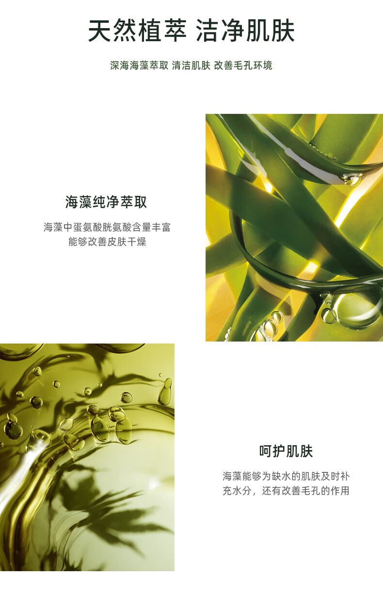 天然植萃 潔凈肌膚 深海海藻萃取 清潔肌膚 改善毛孔環(huán)境 海藻純凈萃取 海藻中蛋氨酸、胱氨酸含量豐富，能夠改善皮膚干燥 呵護(hù)肌膚 海藻能夠?yàn)槿彼募∧w及時(shí)補(bǔ)充水分，還有改善毛孔的作用