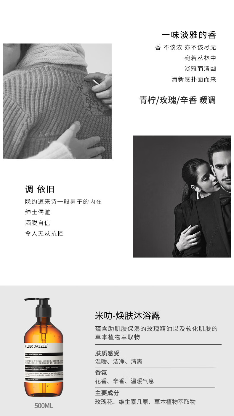 宛若叢林中 淡雅而清幽 清新感撲面而來(lái) 青檸/玫瑰/辛香暖調(diào) 調(diào)依舊 隱約道來(lái)詩(shī)一般男子的內(nèi)在 紳士儒雅 灑脫自信 令人無(wú)從抗拒 米叻-煥膚沐浴露 蘊(yùn)含助肌膚保濕的玫瑰精油以及軟化肌膚的草本植物萃取物 WLLER DAZZLE 膚質(zhì)感受 溫暖、潔凈、清爽 香氛 花香、辛香、溫暖氣息 主要成分 玫瑰花、維生素幾原、草本植物萃取物