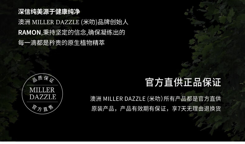 澳洲MILLERDAZZLE（米叻)品牌創始人RAMON秉持堅定的信念，確保每一滴產品都是矜貴的原生植物精萃，品質保證，官方直供正品。MILLER DAZZLE澳洲品牌所有產品均為官方直供原裝，有效期有保證，并享受7天無理由退換貨服務。
